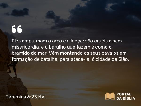 Jeremias 6:23 NVI - Eles empunham o arco e a lança; são cruéis e sem misericórdia, e o barulho que fazem é como o bramido do mar. Vêm montando os seus cavalos em formação de batalha, para atacá-la, ó cidade de Sião. 