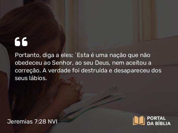 Jeremias 7:28 NVI - Portanto, diga a eles: ´Esta é uma nação que não obedeceu ao Senhor, ao seu Deus, nem aceitou a correção. A verdade foi destruída e desapareceu dos seus lábios.