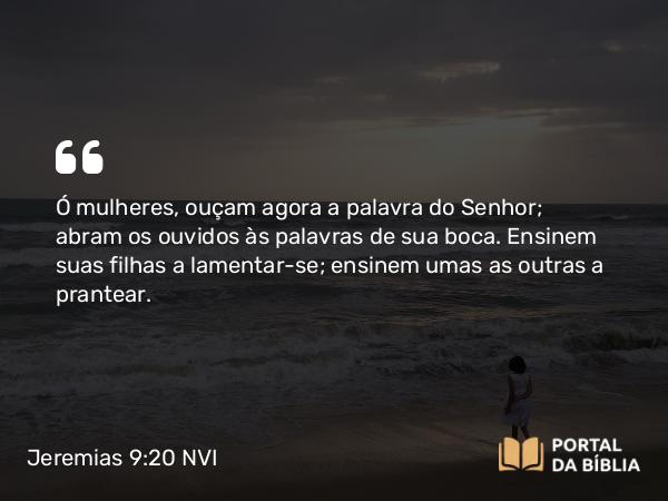 Jeremias 9:20 NVI - Ó mulheres, ouçam agora a palavra do Senhor; abram os ouvidos às palavras de sua boca. Ensinem suas filhas a lamentar-se; ensinem umas as outras a prantear.