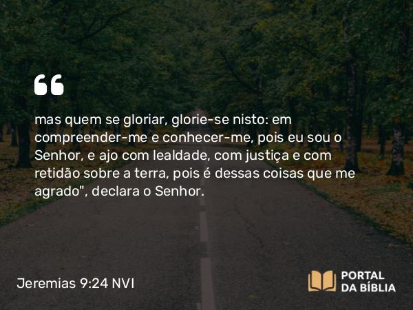 Jeremias 9:24 NVI - mas quem se gloriar, glorie-se nisto: em compreender-me e conhecer-me, pois eu sou o Senhor, e ajo com lealdade, com justiça e com retidão sobre a terra, pois é dessas coisas que me agrado