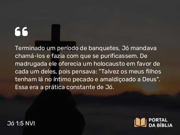 Jó 1:5 NVI - Terminado um período de banquetes, Jó mandava chamá-los e fazia com que se purificassem. De madrugada ele oferecia um holocausto em favor de cada um deles, pois pensava: 