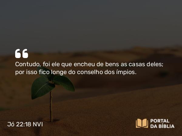 Jó 22:18 NVI - Contudo, foi ele que encheu de bens as casas deles; por isso fico longe do conselho dos ímpios.