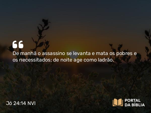 Jó 24:14 NVI - De manhã o assassino se levanta e mata os pobres e os necessitados; de noite age como ladrão.