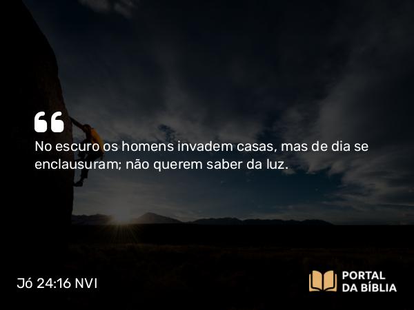 Jó 24:16 NVI - No escuro os homens invadem casas, mas de dia se enclausuram; não querem saber da luz.