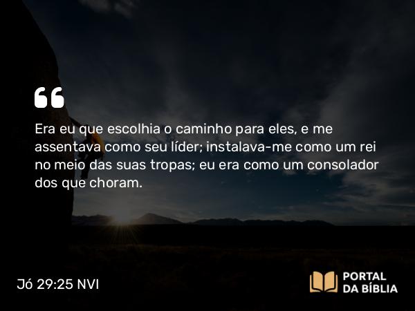 Jó 29:25 NVI - Era eu que escolhia o caminho para eles, e me assentava como seu líder; instalava-me como um rei no meio das suas tropas; eu era como um consolador dos que choram.