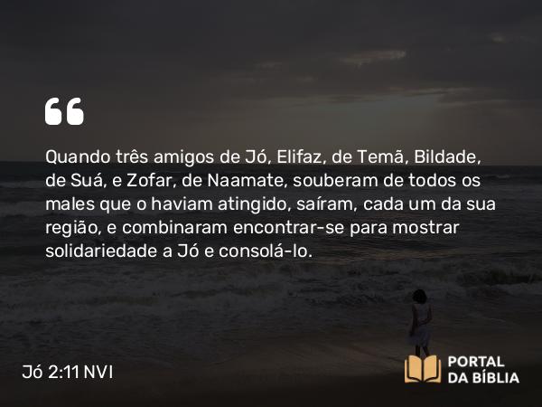 Jó 2:11 NVI - Quando três amigos de Jó, Elifaz, de Temã, Bildade, de Suá, e Zofar, de Naamate, souberam de todos os males que o haviam atingido, saíram, cada um da sua região, e combinaram encontrar-se para mostrar solidariedade a Jó e consolá-lo.