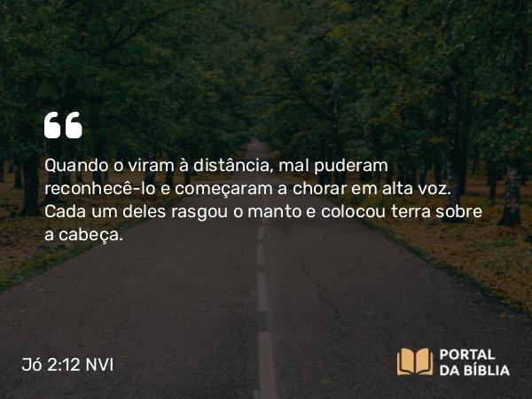 Jó 2:12 NVI - Quando o viram à distância, mal puderam reconhecê-lo e começaram a chorar em alta voz. Cada um deles rasgou o manto e colocou terra sobre a cabeça.