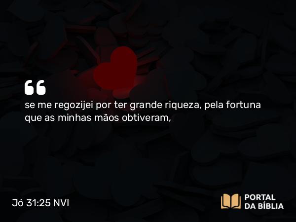 Jó 31:25 NVI - se me regozijei por ter grande riqueza, pela fortuna que as minhas mãos obtiveram,