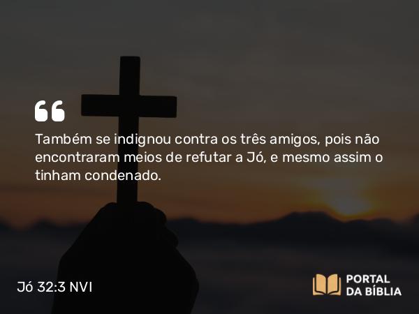 Jó 32:3 NVI - Também se indignou contra os três amigos, pois não encontraram meios de refutar a Jó, e mesmo assim o tinham condenado.