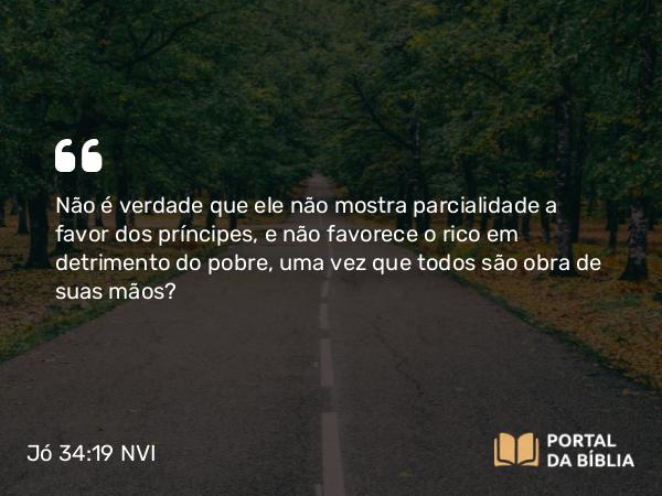 Jó 34:19 NVI - Não é verdade que ele não mostra parcialidade a favor dos príncipes, e não favorece o rico em detrimento do pobre, uma vez que todos são obra de suas mãos?