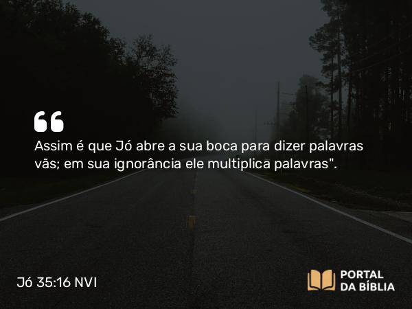 Jó 35:16 NVI - Assim é que Jó abre a sua boca para dizer palavras vãs; em sua ignorância ele multiplica palavras