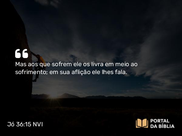 Jó 36:15-16 NVI - Mas aos que sofrem ele os livra em meio ao sofrimento; em sua aflição ele lhes fala.