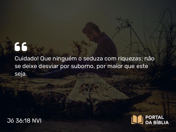 Jó 36:18 NVI - Cuidado! Que ninguém o seduza com riquezas; não se deixe desviar por suborno, por maior que este seja.