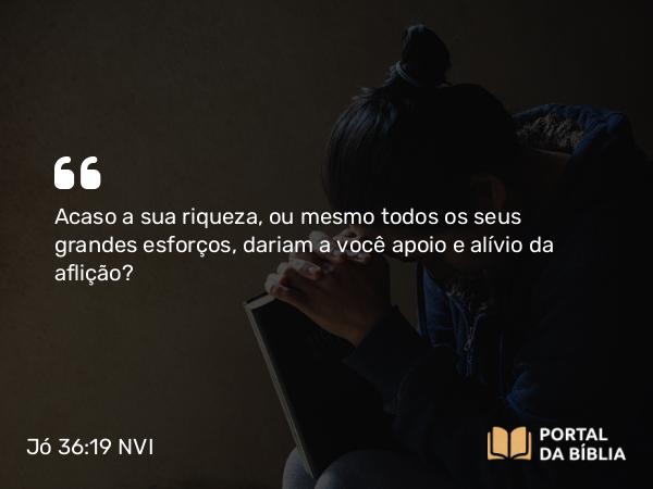 Jó 36:19 NVI - Acaso a sua riqueza, ou mesmo todos os seus grandes esforços, dariam a você apoio e alívio da aflição?