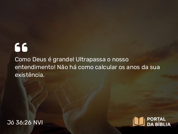 Jó 36:26 NVI - Como Deus é grande! Ultrapassa o nosso entendimento! Não há como calcular os anos da sua existência.