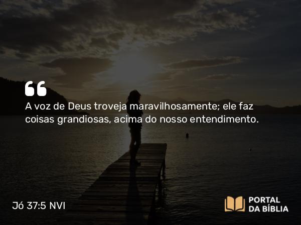 Jó 37:5 NVI - A voz de Deus troveja maravilhosamente; ele faz coisas grandiosas, acima do nosso entendimento.