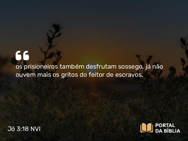 Jó 3:18 NVI - os prisioneiros também desfrutam sossego, já não ouvem mais os gritos do feitor de escravos.