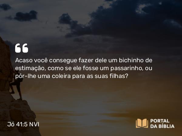 Jó 41:5 NVI - Acaso você consegue fazer dele um bichinho de estimação, como se ele fosse um passarinho, ou pôr-lhe uma coleira para as suas filhas?