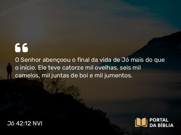 Jó 42:12 NVI - O Senhor abençoou o final da vida de Jó mais do que o início. Ele teve catorze mil ovelhas, seis mil camelos, mil juntas de boi e mil jumentos.