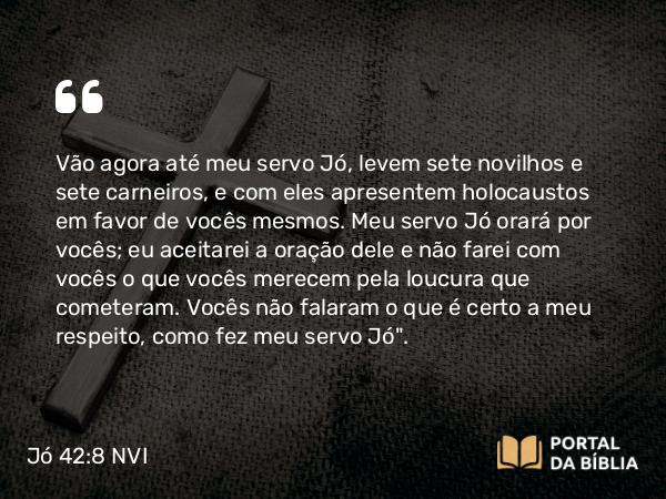 Jó 42:8 NVI - Vão agora até meu servo Jó, levem sete novilhos e sete carneiros, e com eles apresentem holocaustos em favor de vocês mesmos. Meu servo Jó orará por vocês; eu aceitarei a oração dele e não farei com vocês o que vocês merecem pela loucura que cometeram. Vocês não falaram o que é certo a meu respeito, como fez meu servo Jó