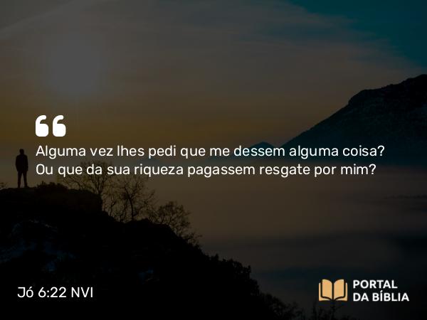 Jó 6:22 NVI - Alguma vez lhes pedi que me dessem alguma coisa? Ou que da sua riqueza pagassem resgate por mim?