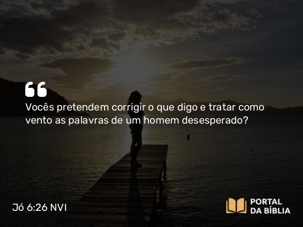 Jó 6:26 NVI - Vocês pretendem corrigir o que digo e tratar como vento as palavras de um homem desesperado?