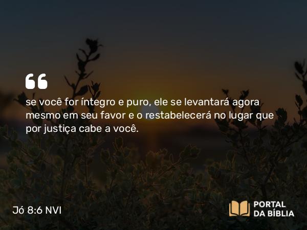 Jó 8:6 NVI - se você for íntegro e puro, ele se levantará agora mesmo em seu favor e o restabelecerá no lugar que por justiça cabe a você.