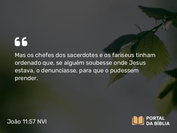 João 11:57 NVI - Mas os chefes dos sacerdotes e os fariseus tinham ordenado que, se alguém soubesse onde Jesus estava, o denunciasse, para que o pudessem prender.