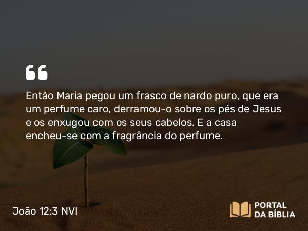 João 12:3 NVI - Então Maria pegou um frasco de nardo puro, que era um perfume caro, derramou-o sobre os pés de Jesus e os enxugou com os seus cabelos. E a casa encheu-se com a fragrância do perfume.