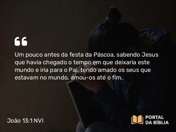 João 13:1 NVI - Um pouco antes da festa da Páscoa, sabendo Jesus que havia chegado o tempo em que deixaria este mundo e iria para o Pai, tendo amado os seus que estavam no mundo, amou-os até o fim.