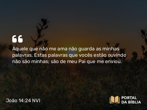 João 14:24 NVI - Aquele que não me ama não guarda as minhas palavras. Estas palavras que vocês estão ouvindo não são minhas; são de meu Pai que me enviou.