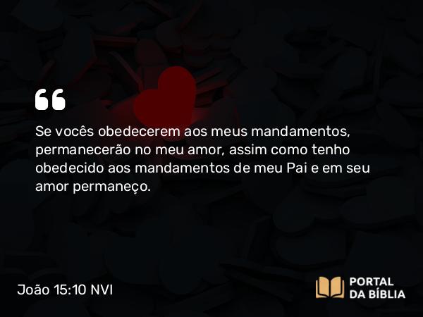 João 15:10 NVI - Se vocês obedecerem aos meus mandamentos, permanecerão no meu amor, assim como tenho obedecido aos mandamentos de meu Pai e em seu amor permaneço.