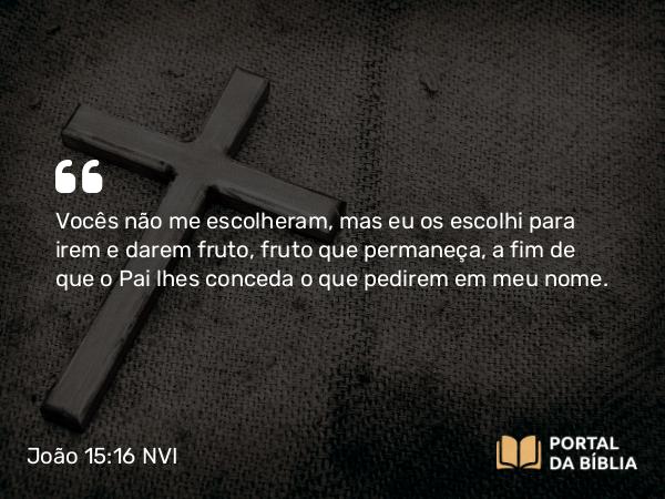 João 15:16 NVI - Vocês não me escolheram, mas eu os escolhi para irem e darem fruto, fruto que permaneça, a fim de que o Pai lhes conceda o que pedirem em meu nome.