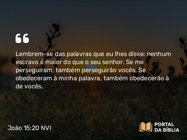 João 15:20 NVI - Lembrem-se das palavras que eu lhes disse: nenhum escravo é maior do que o seu senhor. Se me perseguiram, também perseguirão vocês. Se obedeceram à minha palavra, também obedecerão à de vocês.