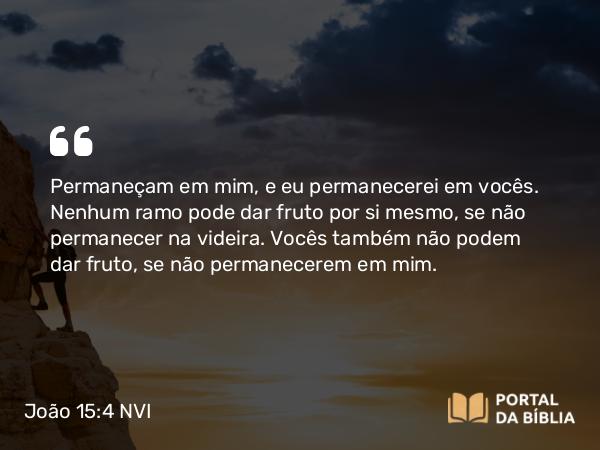 João 15:4 NVI - Permaneçam em mim, e eu permanecerei em vocês. Nenhum ramo pode dar fruto por si mesmo, se não permanecer na videira. Vocês também não podem dar fruto, se não permanecerem em mim.