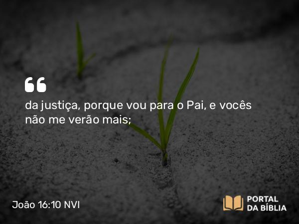 João 16:10 NVI - da justiça, porque vou para o Pai, e vocês não me verão mais;