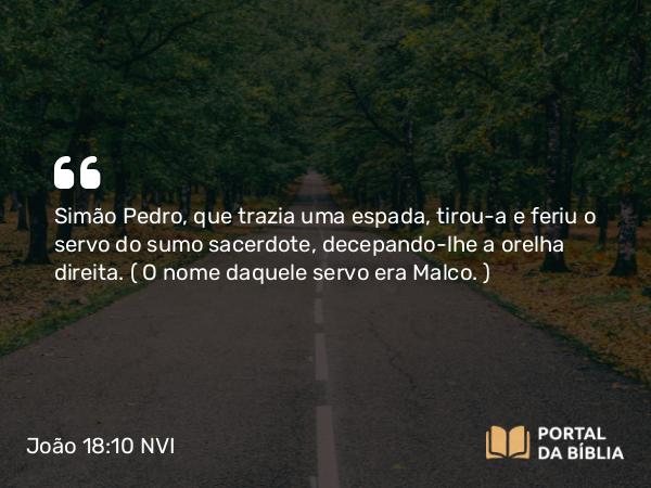 João 18:10 NVI - Simão Pedro, que trazia uma espada, tirou-a e feriu o servo do sumo sacerdote, decepando-lhe a orelha direita. ( O nome daquele servo era Malco. )