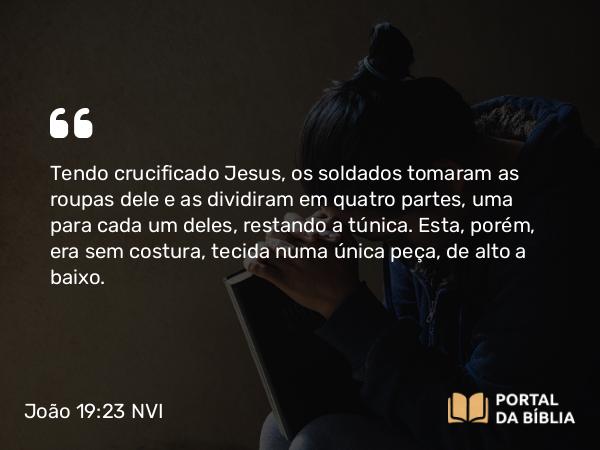 João 19:23-24 NVI - Tendo crucificado Jesus, os soldados tomaram as roupas dele e as dividiram em quatro partes, uma para cada um deles, restando a túnica. Esta, porém, era sem costura, tecida numa única peça, de alto a baixo.