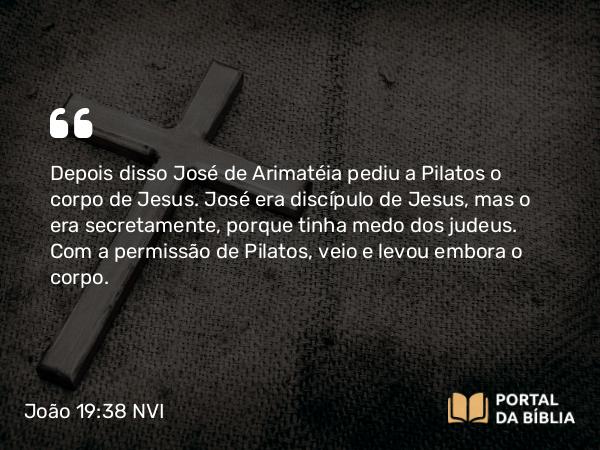 João 19:38-42 NVI - Depois disso José de Arimatéia pediu a Pilatos o corpo de Jesus. José era discípulo de Jesus, mas o era secretamente, porque tinha medo dos judeus. Com a permissão de Pilatos, veio e levou embora o corpo.