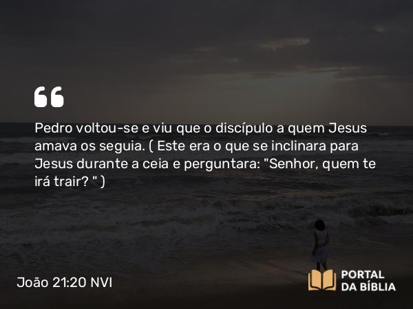 João 21:20 NVI - Pedro voltou-se e viu que o discípulo a quem Jesus amava os seguia. ( Este era o que se inclinara para Jesus durante a ceia e perguntara: 