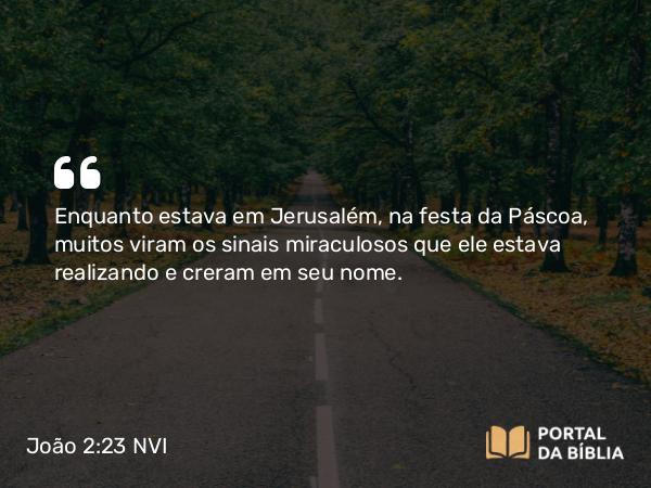 João 2:23 NVI - Enquanto estava em Jerusalém, na festa da Páscoa, muitos viram os sinais miraculosos que ele estava realizando e creram em seu nome.