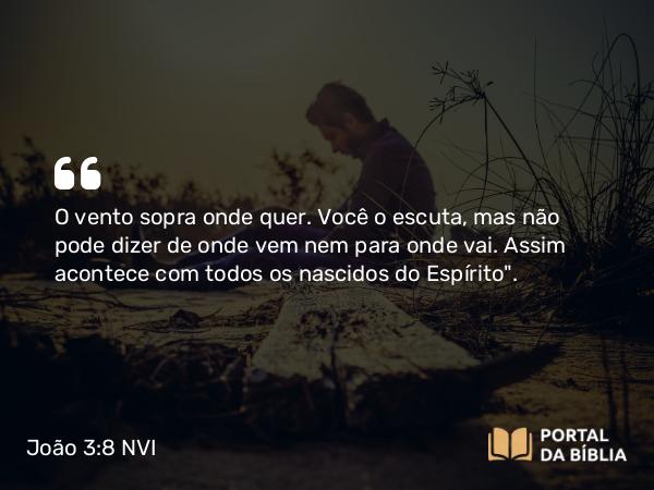 João 3:8 NVI - O vento sopra onde quer. Você o escuta, mas não pode dizer de onde vem nem para onde vai. Assim acontece com todos os nascidos do Espírito