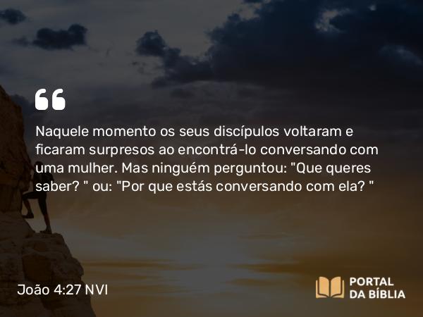 João 4:27 NVI - Naquele momento os seus discípulos voltaram e ficaram surpresos ao encontrá-lo conversando com uma mulher. Mas ninguém perguntou: 