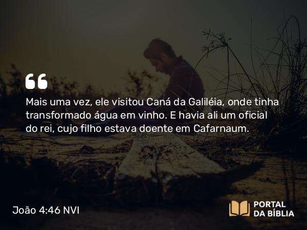 João 4:46 NVI - Mais uma vez, ele visitou Caná da Galiléia, onde tinha transformado água em vinho. E havia ali um oficial do rei, cujo filho estava doente em Cafarnaum.