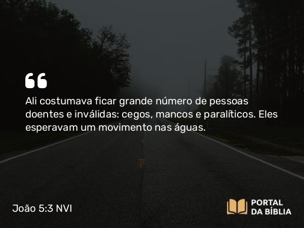 João 5:3 NVI - Ali costumava ficar grande número de pessoas doentes e inválidas: cegos, mancos e paralíticos. Eles esperavam um movimento nas águas.