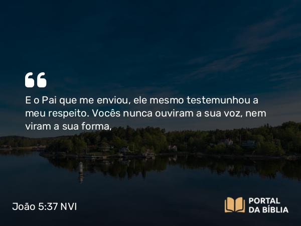 João 5:37 NVI - E o Pai que me enviou, ele mesmo testemunhou a meu respeito. Vocês nunca ouviram a sua voz, nem viram a sua forma,