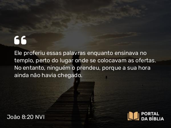 João 8:20 NVI - Ele proferiu essas palavras enquanto ensinava no templo, perto do lugar onde se colocavam as ofertas. No entanto, ninguém o prendeu, porque a sua hora ainda não havia chegado.