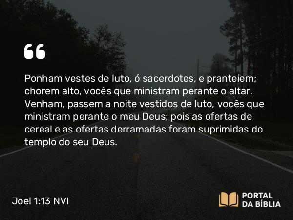 Joel 1:13 NVI - Ponham vestes de luto, ó sacerdotes, e pranteiem; chorem alto, vocês que ministram perante o altar. Venham, passem a noite vestidos de luto, vocês que ministram perante o meu Deus; pois as ofertas de cereal e as ofertas derramadas foram suprimidas do templo do seu Deus.