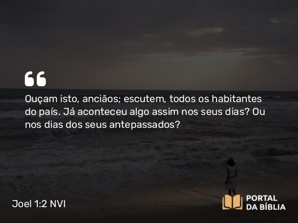 Joel 1:2 NVI - Ouçam isto, anciãos; escutem, todos os habitantes do país. Já aconteceu algo assim nos seus dias? Ou nos dias dos seus antepassados?