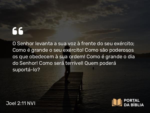 Joel 2:11 NVI - O Senhor levanta a sua voz à frente do seu exército; Como é grande o seu exército! Como são poderosos os que obedecem à sua ordem! Como é grande o dia do Senhor! Como será terrível! Quem poderá suportá-lo?